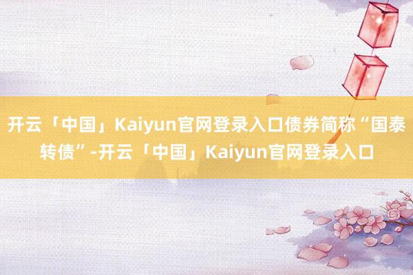 开云「中国」Kaiyun官网登录入口债券简称“国泰转债”-开云「中国」Kaiyun官网登录入口