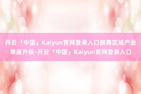 开云「中国」Kaiyun官网登录入口鼓舞区域产业举座升级-开云「中国」Kaiyun官网登录入口