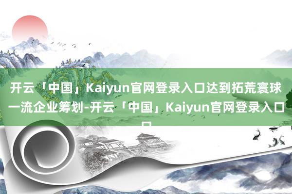 开云「中国」Kaiyun官网登录入口达到拓荒寰球一流企业筹划-开云「中国」Kaiyun官网登录入口