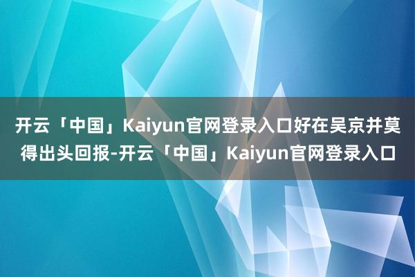 开云「中国」Kaiyun官网登录入口好在吴京并莫得出头回报-开云「中国」Kaiyun官网登录入口