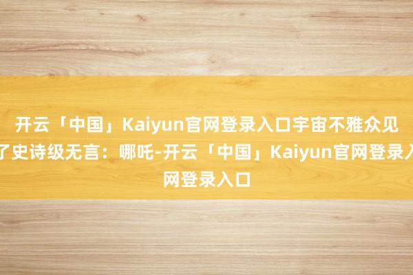 开云「中国」Kaiyun官网登录入口宇宙不雅众见证了史诗级无言:哪吒-开云「中国」Kaiyun官网登录入口