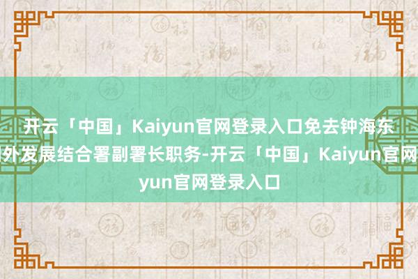 开云「中国」Kaiyun官网登录入口 免去钟海东的国度国外发展结合署副署长职务-开云「中国」Kaiyun官网登录入口