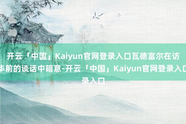 开云「中国」Kaiyun官网登录入口瓦德富尔在访华前的谈话中暗意-开云「中国」Kaiyun官网登录入口