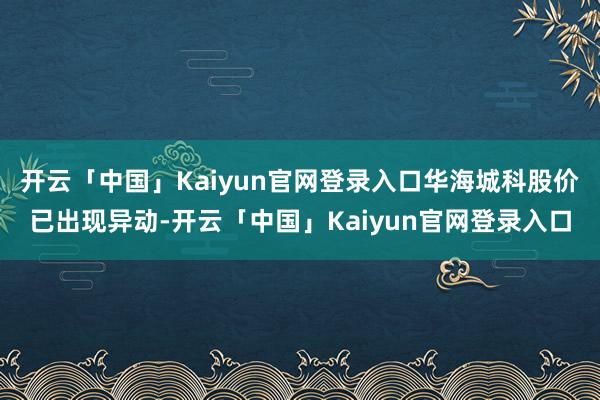 开云「中国」Kaiyun官网登录入口华海城科股价已出现异动-开云「中国」Kaiyun官网登录入口