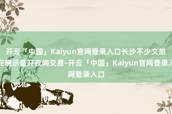 开云「中国」Kaiyun官网登录入口长沙不少文旅所在晓示盛开夜间交易-开云「中国」Kaiyun官网登录入口