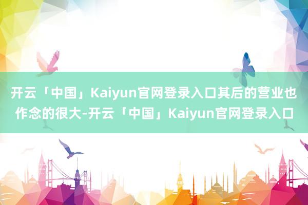 开云「中国」Kaiyun官网登录入口其后的营业也作念的很大-开云「中国」Kaiyun官网登录入口