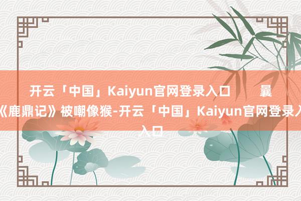 开云「中国」Kaiyun官网登录入口 曩昔《鹿鼎记》被嘲像猴-开云「中国」Kaiyun官网登录入口