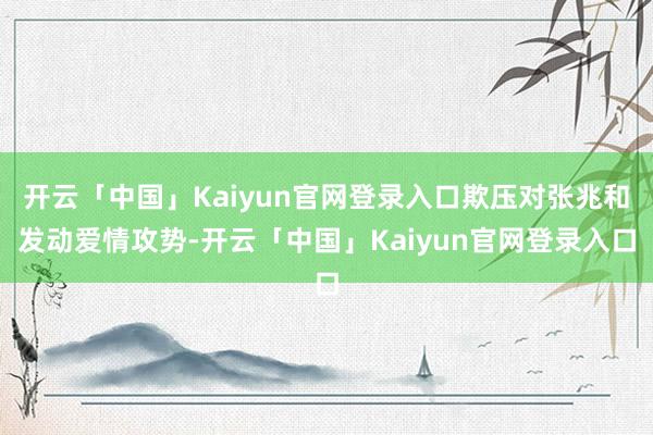 开云「中国」Kaiyun官网登录入口欺压对张兆和发动爱情攻势-开云「中国」Kaiyun官网登录入口