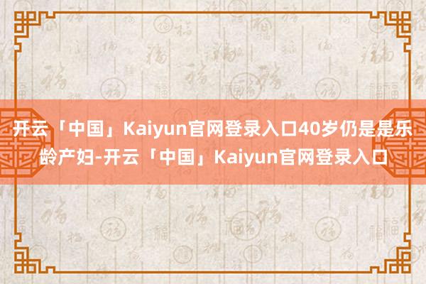 开云「中国」Kaiyun官网登录入口40岁仍是是乐龄产妇-开云「中国」Kaiyun官网登录入口