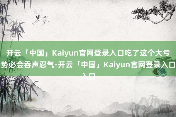 开云「中国」Kaiyun官网登录入口吃了这个大亏势必会吞声忍气-开云「中国」Kaiyun官网登录入口