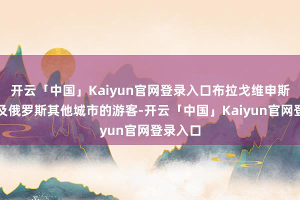 开云「中国」Kaiyun官网登录入口布拉戈维申斯克市以及俄罗斯其他城市的游客-开云「中国」Kaiyun官网登录入口