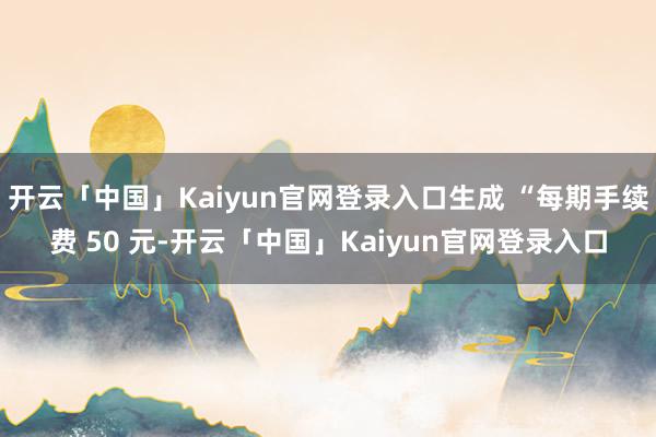 开云「中国」Kaiyun官网登录入口生成 “每期手续费 50 元-开云「中国」Kaiyun官网登录入口