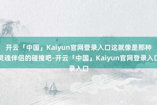 开云「中国」Kaiyun官网登录入口这就像是那种灵魂伴侣的碰撞吧-开云「中国」Kaiyun官网登录入口