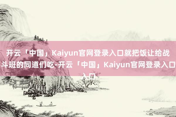 开云「中国」Kaiyun官网登录入口就把饭让给战斗班的同道们吃-开云「中国」Kaiyun官网登录入口