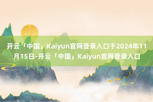 开云「中国」Kaiyun官网登录入口于2024年11月15日-开云「中国」Kaiyun官网登录入口