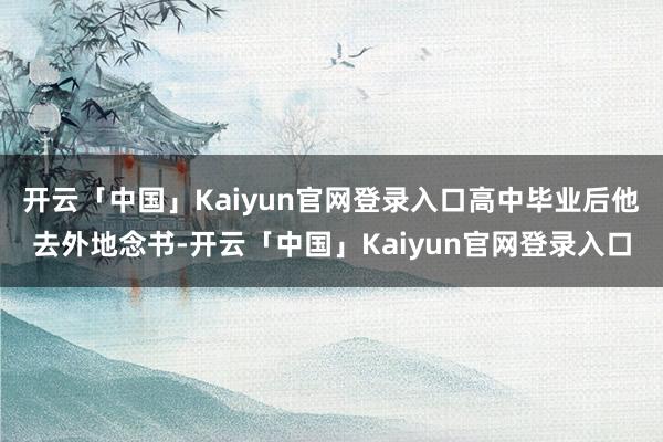 开云「中国」Kaiyun官网登录入口高中毕业后他去外地念书-开云「中国」Kaiyun官网登录入口