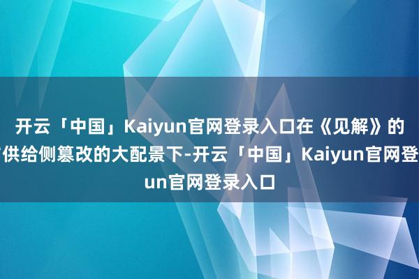 开云「中国」Kaiyun官网登录入口在《见解》的指挥与供给侧篡改的大配景下-开云「中国」Kaiyun官网登录入口