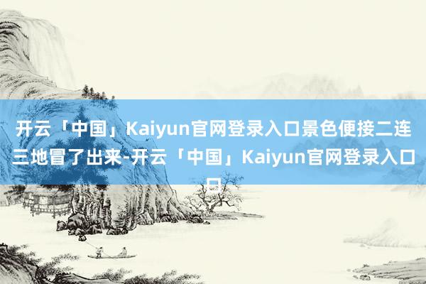 开云「中国」Kaiyun官网登录入口景色便接二连三地冒了出来-开云「中国」Kaiyun官网登录入口