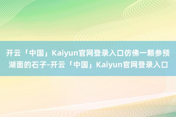 开云「中国」Kaiyun官网登录入口仿佛一颗参预湖面的石子-开云「中国」Kaiyun官网登录入口