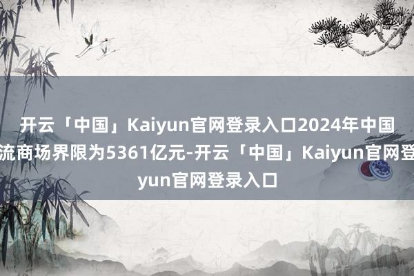 开云「中国」Kaiyun官网登录入口2024年中国冷链物流商场界限为5361亿元-开云「中国」Kaiyun官网登录入口