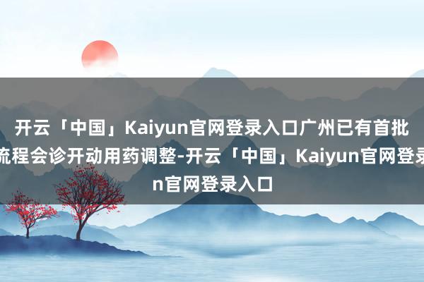 开云「中国」Kaiyun官网登录入口广州已有首批患者流程会诊开动用药调整-开云「中国」Kaiyun官网登录入口