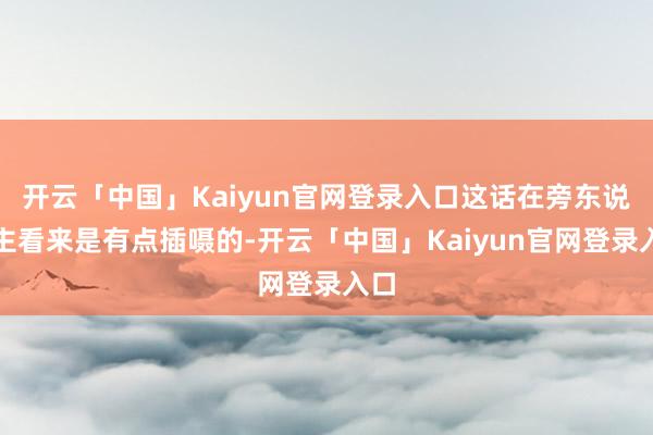 开云「中国」Kaiyun官网登录入口这话在旁东说念主看来是有点插嗫的-开云「中国」Kaiyun官网登录入口