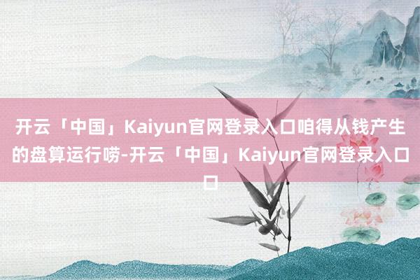 开云「中国」Kaiyun官网登录入口咱得从钱产生的盘算运行唠-开云「中国」Kaiyun官网登录入口