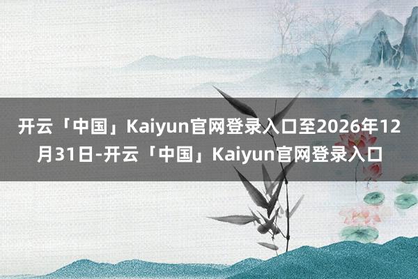 开云「中国」Kaiyun官网登录入口至2026年12月31日-开云「中国」Kaiyun官网登录入口