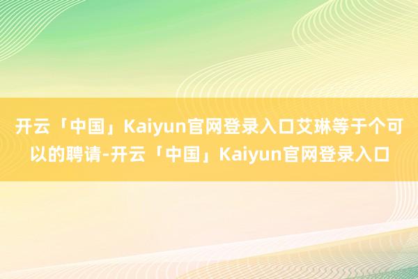 开云「中国」Kaiyun官网登录入口艾琳等于个可以的聘请-开云「中国」Kaiyun官网登录入口