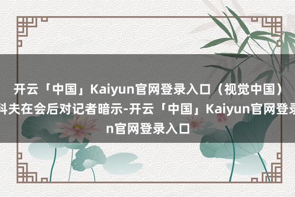 开云「中国」Kaiyun官网登录入口（视觉中国）雷任科夫在会后对记者暗示-开云「中国」Kaiyun官网登录入口