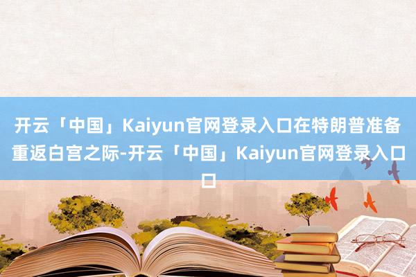 开云「中国」Kaiyun官网登录入口在特朗普准备重返白宫之际-开云「中国」Kaiyun官网登录入口