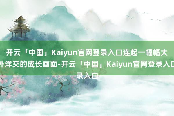 开云「中国」Kaiyun官网登录入口连起一幅幅大外洋交的成长画面-开云「中国」Kaiyun官网登录入口