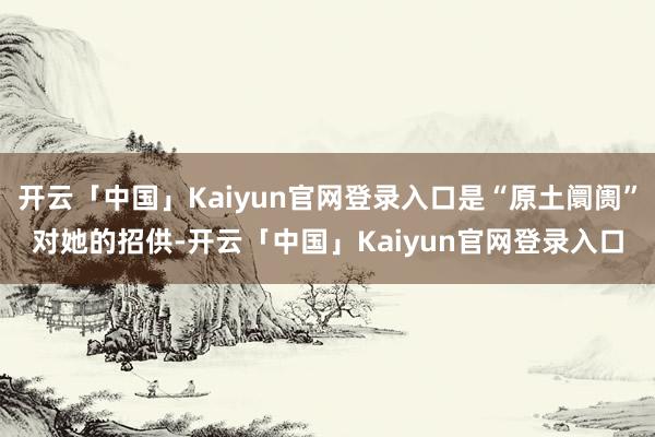 开云「中国」Kaiyun官网登录入口是“原土阛阓”对她的招供-开云「中国」Kaiyun官网登录入口