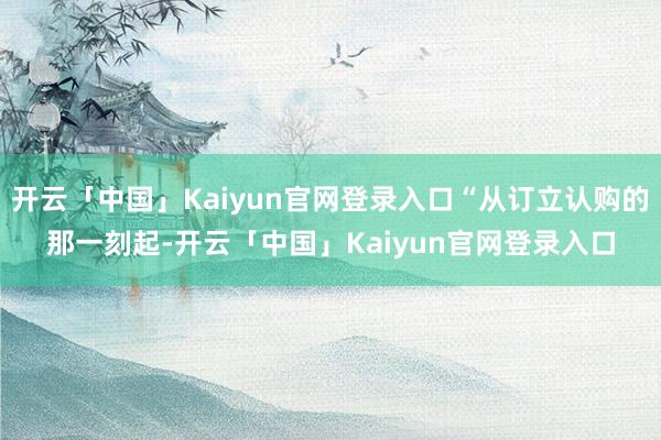 开云「中国」Kaiyun官网登录入口“从订立认购的那一刻起-开云「中国」Kaiyun官网登录入口