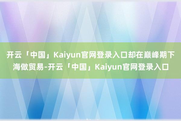 开云「中国」Kaiyun官网登录入口却在巅峰期下海做贸易-开云「中国」Kaiyun官网登录入口