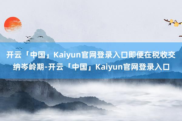 开云「中国」Kaiyun官网登录入口即便在税收交纳岑岭期-开云「中国」Kaiyun官网登录入口