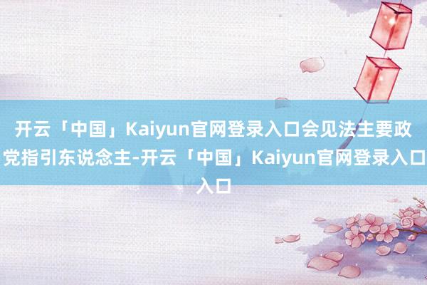 开云「中国」Kaiyun官网登录入口会见法主要政党指引东说念主-开云「中国」Kaiyun官网登录入口