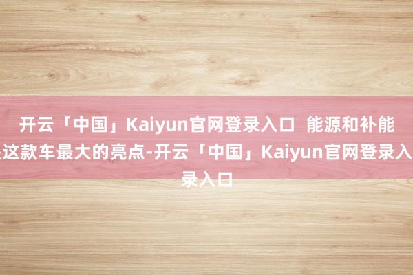 开云「中国」Kaiyun官网登录入口  能源和补能是这款车最大的亮点-开云「中国」Kaiyun官网登录入口