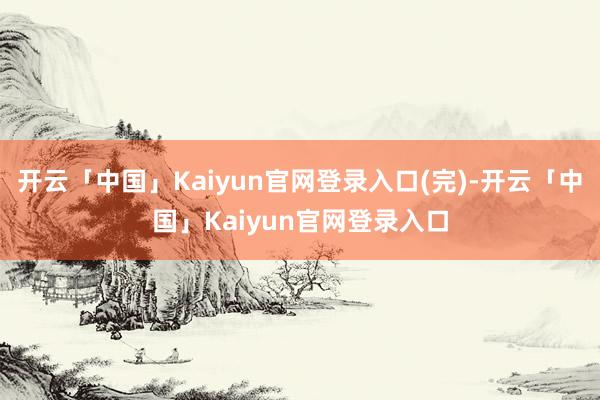 开云「中国」Kaiyun官网登录入口(完)-开云「中国」Kaiyun官网登录入口
