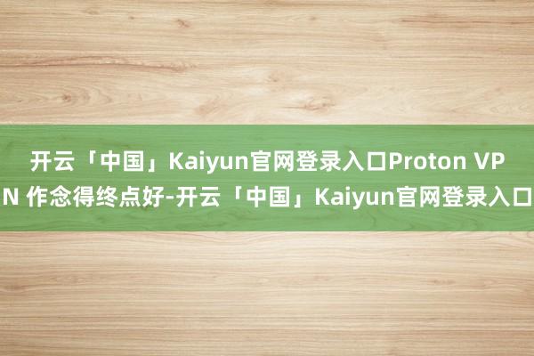 开云「中国」Kaiyun官网登录入口Proton VPN 作念得终点好-开云「中国」Kaiyun官网登录入口