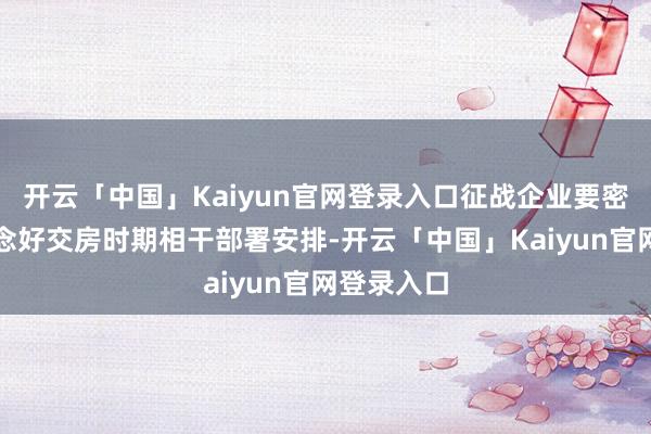 开云「中国」Kaiyun官网登录入口征战企业要密致周详作念好交房时期相干部署安排-开云「中国」Kaiyun官网登录入口