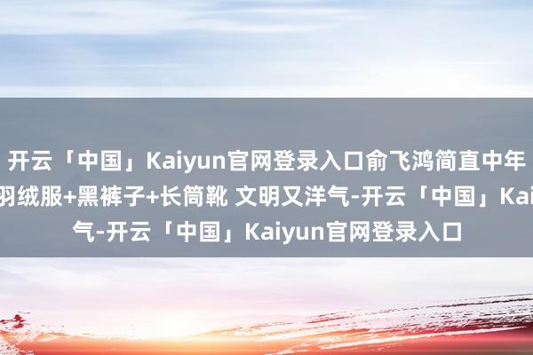 开云「中国」Kaiyun官网登录入口俞飞鸿简直中年女性的穿搭标杆! 羽绒服+黑裤子+长筒靴 文明又洋气-开云「中国」Kaiyun官网登录入口
