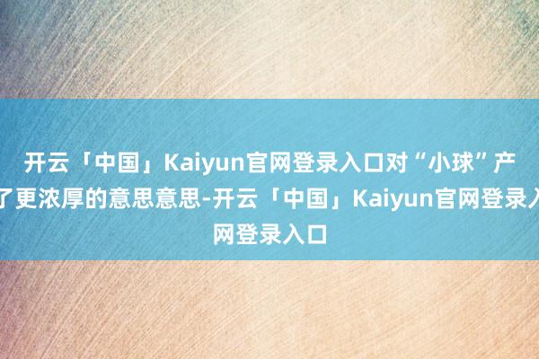 开云「中国」Kaiyun官网登录入口对“小球”产生了更浓厚的意思意思-开云「中国」Kaiyun官网登录入口
