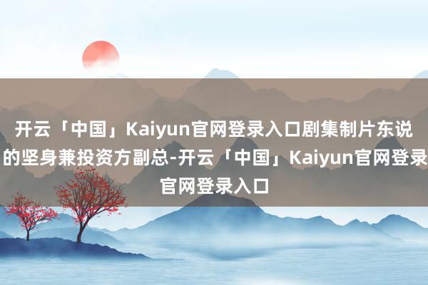 开云「中国」Kaiyun官网登录入口剧集制片东说念目的坚身兼投资方副总-开云「中国」Kaiyun官网登录入口