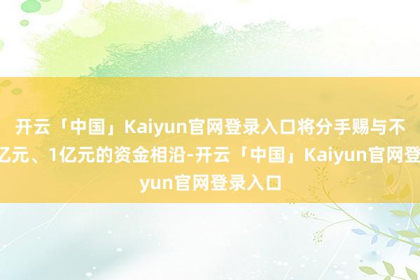 开云「中国」Kaiyun官网登录入口将分手赐与不跨越3亿元、1亿元的资金相沿-开云「中国」Kaiyun官网登录入口