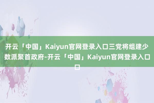 开云「中国」Kaiyun官网登录入口三党将组建少数派聚首政府-开云「中国」Kaiyun官网登录入口