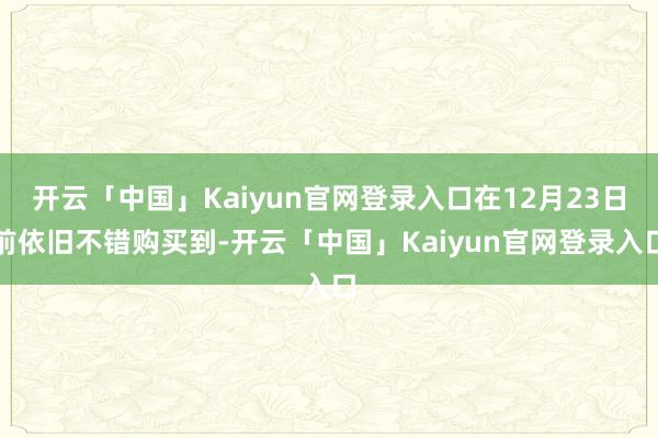 开云「中国」Kaiyun官网登录入口在12月23日前依旧不错购买到-开云「中国」Kaiyun官网登录入口
