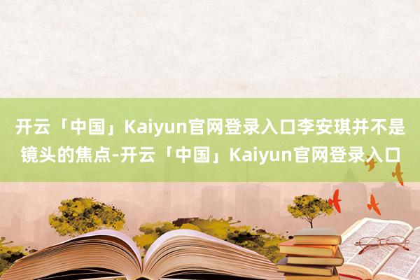 开云「中国」Kaiyun官网登录入口李安琪并不是镜头的焦点-开云「中国」Kaiyun官网登录入口