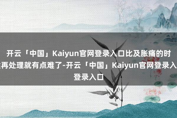 开云「中国」Kaiyun官网登录入口比及胀痛的时候再处理就有点难了-开云「中国」Kaiyun官网登录入口