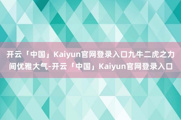 开云「中国」Kaiyun官网登录入口九牛二虎之力间优雅大气-开云「中国」Kaiyun官网登录入口